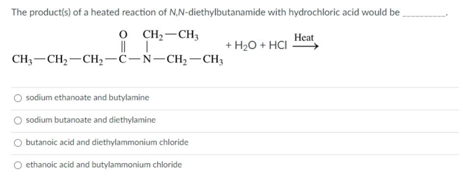 The product(s) of a heated reaction of
N,N-diethylbutanamide with hydrochloric acid would be
O CH₂ CH3
CH3-CH₂-CH₂-C-N-CH₂ - CH3
sodium ethanoate and butylamine
sodium butanoate and diethylamine
butanoic acid and diethylammonium chloride
ethanoic acid and butylammonium chloride
+ H₂O + HCI
Heat