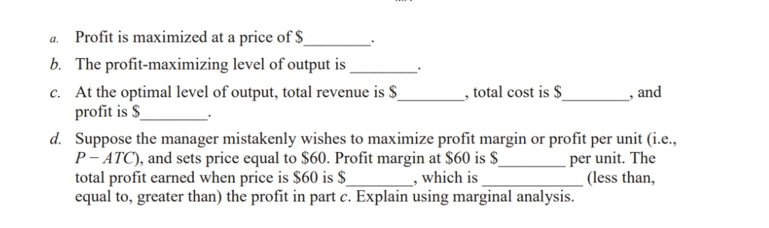 Profit is maximized at a price of $
b. The profit-maximizing level of output is
c. At the optimal level of output, total revenue is $_
profit is $
d.
Suppose the manager mistakenly wishes to maximize profit margin or profit per unit (i.e.,
P-ATC), and sets price equal to $60. Profit margin at $60 is $_
per unit. The
(less than,
which is
a.
total cost is $
total profit earned when price is $60 is $
equal to, greater than) the profit in part c. Explain using marginal analysis.
and