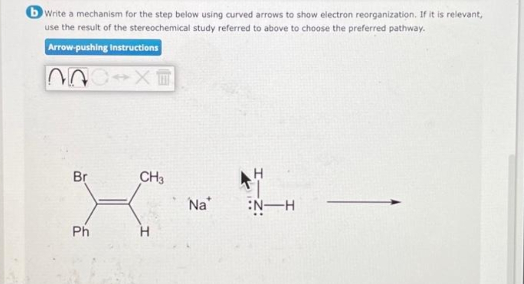 b Write a mechanism for the step below using curved arrows to show electron reorganization. If it is relevant,
use the result of the stereochemical study referred to above to choose the preferred pathway.
Arrow-pushing Instructions
?n x
Br
Ph
CH3
H
Na
H
:N-H