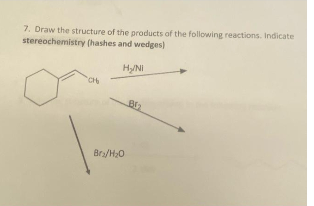 7. Draw the structure of the products of the following reactions. Indicate
stereochemistry (hashes and wedges)
CH₂
H₂/Ni
Br₂/H₂O
Br₂