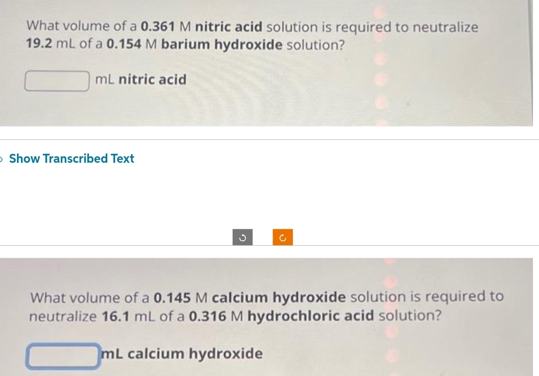 What volume of a 0.361 M nitric acid solution is required to neutralize
19.2 mL of a 0.154 M barium hydroxide solution?
mL nitric acid
> Show Transcribed Text
What volume of a 0.145 M calcium hydroxide solution is required to
neutralize 16.1 mL of a 0.316 M hydrochloric acid solution?
mL calcium hydroxide