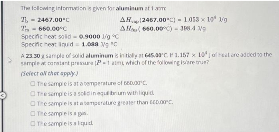 The following information is given for aluminum at 1 atm:
Tb = 2467.00°C
Tm = 660.00°C
Specific heat solid = 0.9000 J/g °C
Specific heat liquid = 1.088 J/g °C
AHvap (2467.00°C) = 1.053 × 10¹ J/g
AHfus (660.00°C) = 398.4 J/g
A 23.30 g sample of solid aluminum is initially at 645.00°C. If 1.157 x 104 J of heat are added to the
sample at constant pressure (P = 1 atm), which of the following is/are true?
(Select all that apply.)
The sample is at a temperature of 660.00°C.
O The sample is a solid in equilibrium with liquid.
O The sample is at a temperature greater than 660.00°C.
The sample is a gas.
O The sample is a liquid.