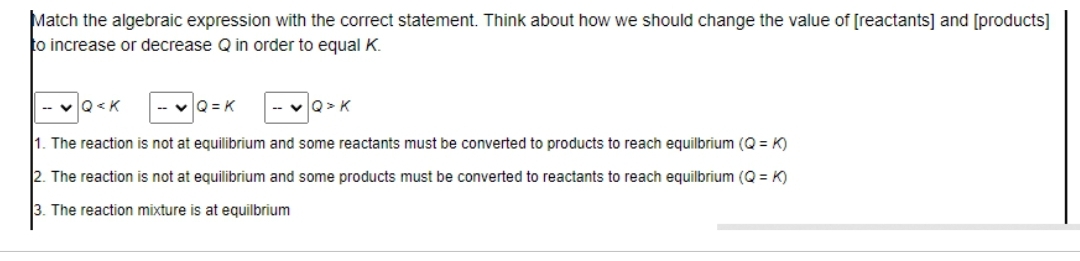 Match the algebraic expression with the correct statement. Think about how we should change the value of [reactants] and [products]
to increase or decrease Q in order to equal K.
Q<K
Q=K
Q> K
1. The reaction is not at equilibrium and some reactants must be converted to products to reach equilbrium (Q=K)
The reaction is not at equilibrium and some products must be converted to reactants to reach equilbrium (Q=K)
3. The reaction mixture is at equilbrium