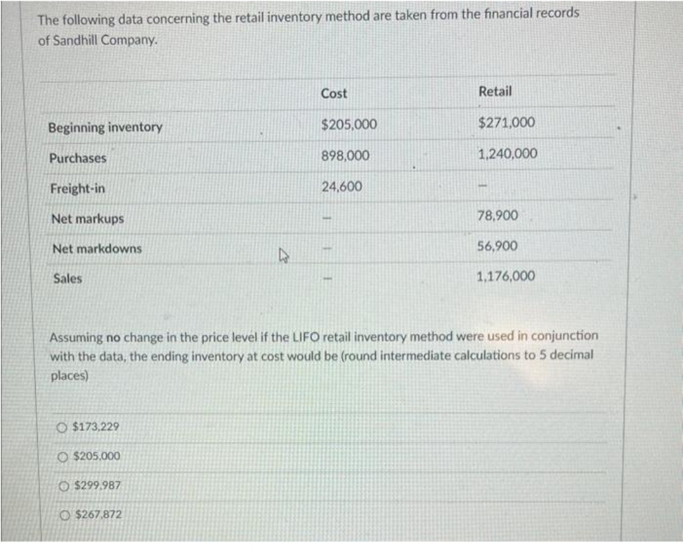 The following data concerning the retail inventory method are taken from the financial records
of Sandhill Company.
Beginning inventory
Purchases
Freight-in
Net markups
Net markdowns
Sales
$173,229
O $205,000
$299.987
W
$267.872
Cost
$205,000
898,000
24,600
Retail
$271,000
1,240,000
Assuming no change in the price level if the LIFO retail inventory method were used in conjunction
with the data, the ending inventory at cost would be (round intermediate calculations to 5 decimal
places)
78,900
56,900
1,176,000