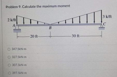 Problem 9. Calculate the maximum moment
3 k/ft
2 k/ft
20 ft-
30 ft-
O 347.5kN-m
O 327.5kN-m
O 307.5kN-m
O 397 SKN-m
