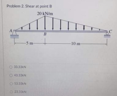 Problem 2. Shear at point B
20 kN/m
B.
-5 m
-10 m
O 33.33kN
O 43.33KN
O 53.33N
O 2333AN
