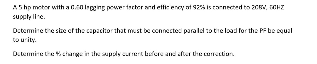 A 5 hp motor with a 0.60 lagging power factor and efficiency of 92% is connected to 208V, 60HZ
supply line.
Determine the size of the capacitor that must be connected parallel to the load for the PF be equal
to unity.
Determine the % change in the supply current before and after the correction.
