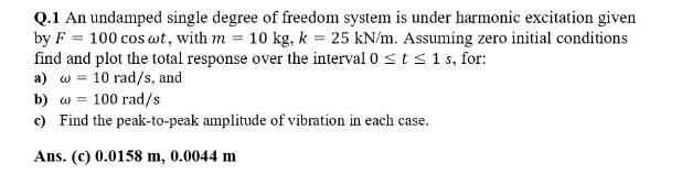 Q.1 An undamped single degree of freedom system is under harmonic excitation given
by F 100 cos wt, with m = 10 kg, k = 25 kN/m. Assuming zero initial conditions
find and plot the total response over the interval 0 ≤t ≤ 1 s, for:
a) w 10 rad/s, and
b) w 100 rad/s
c) Find the peak-to-peak amplitude of vibration in each case.
Ans. (c) 0.0158 m, 0.0044 m
