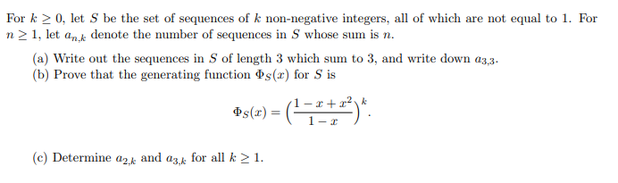 For k ≥0, let S be the set of sequences of k non-negative integers, all of which are not equal to 1. For
n≥1, let ank denote the number of sequences in S whose sum is n.
(a) Write out the sequences in S of length 3 which sum to 3, and write down 03.3.
(b) Prove that the generating function s(x) for S is
k
s(x) = (1-2+2²)*
(c) Determine a2k and ask for all k ≥ 1.