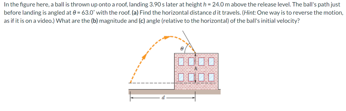 In the figure here, a ball is thrown up onto a roof, landing 3.90 s later at height h = 24.0 m above the release level. The ball's path just
before landing is angled at e = 63.0° with the roof. (a) Find the horizontal distance d it travels. (Hint: One way is to reverse the motion,
as if it is on a video.) What are the (b) magnitude and (c) angle (relative to the horizontal) of the ball's initial velocity?
0000
口口O0

