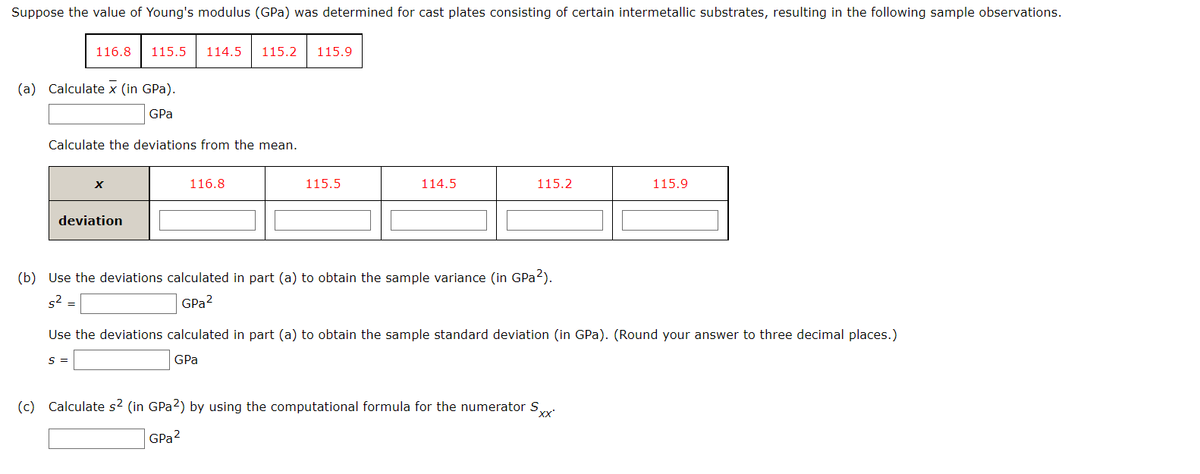 Suppose the value of Young's modulus (GPa) was determined for cast plates consisting of certain intermetallic substrates, resulting in the following sample observations.
116.8
115.5
114.5
115.2
115.9
(a) Calculate x (in GPa).
GPa
Calculate the deviations from the mean.
116.8
115.5
114.5
115.2
115.9
deviation
(b) Use the deviations calculated in part (a) to obtain the sample variance (in GPa?).
s2 =
GPa?
Use the deviations calculated in part (a) to obtain the sample standard deviation (in GPa). (Round your answer to three decimal places.)
S =
GPa
(c) Calculate s2 (in GPA2) by using the computational formula for the numerator S,
xx
GPa?
