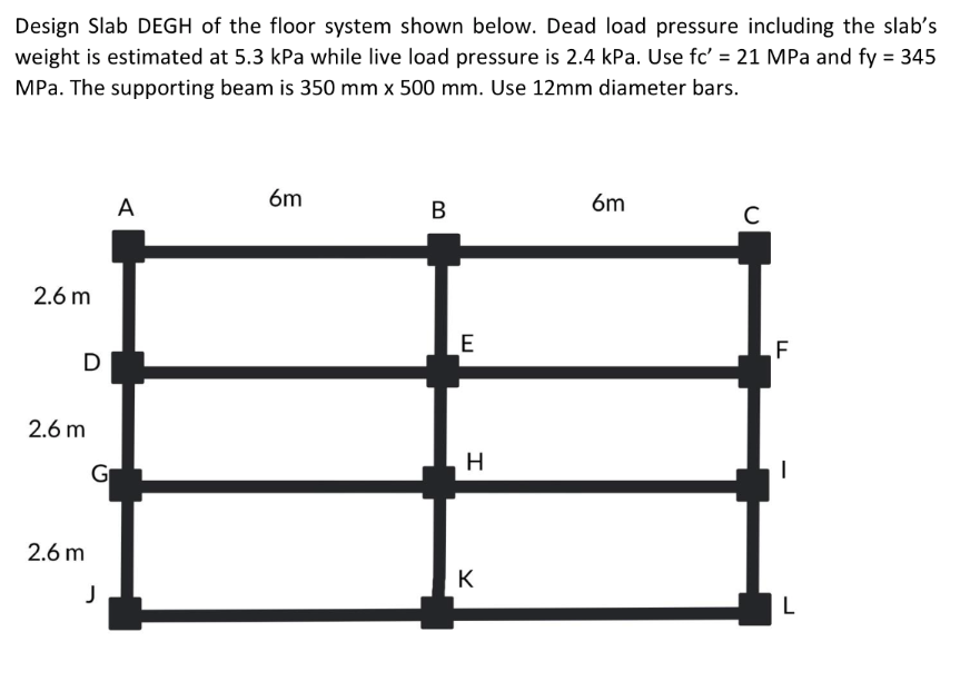Design Slab DEGH of the floor system shown below. Dead load pressure including the slab's
weight is estimated at 5.3 kPa while live load pressure is 2.4 kPa. Use fc' = 21 MPa and fy = 345
MPa. The supporting beam is 350 mm x 500 mm. Use 12mm diameter bars.
6m
A
B
6m
C
2.6 m
D
2.6 m
2.6 m
J
E
H
K
LL
F
I
L
