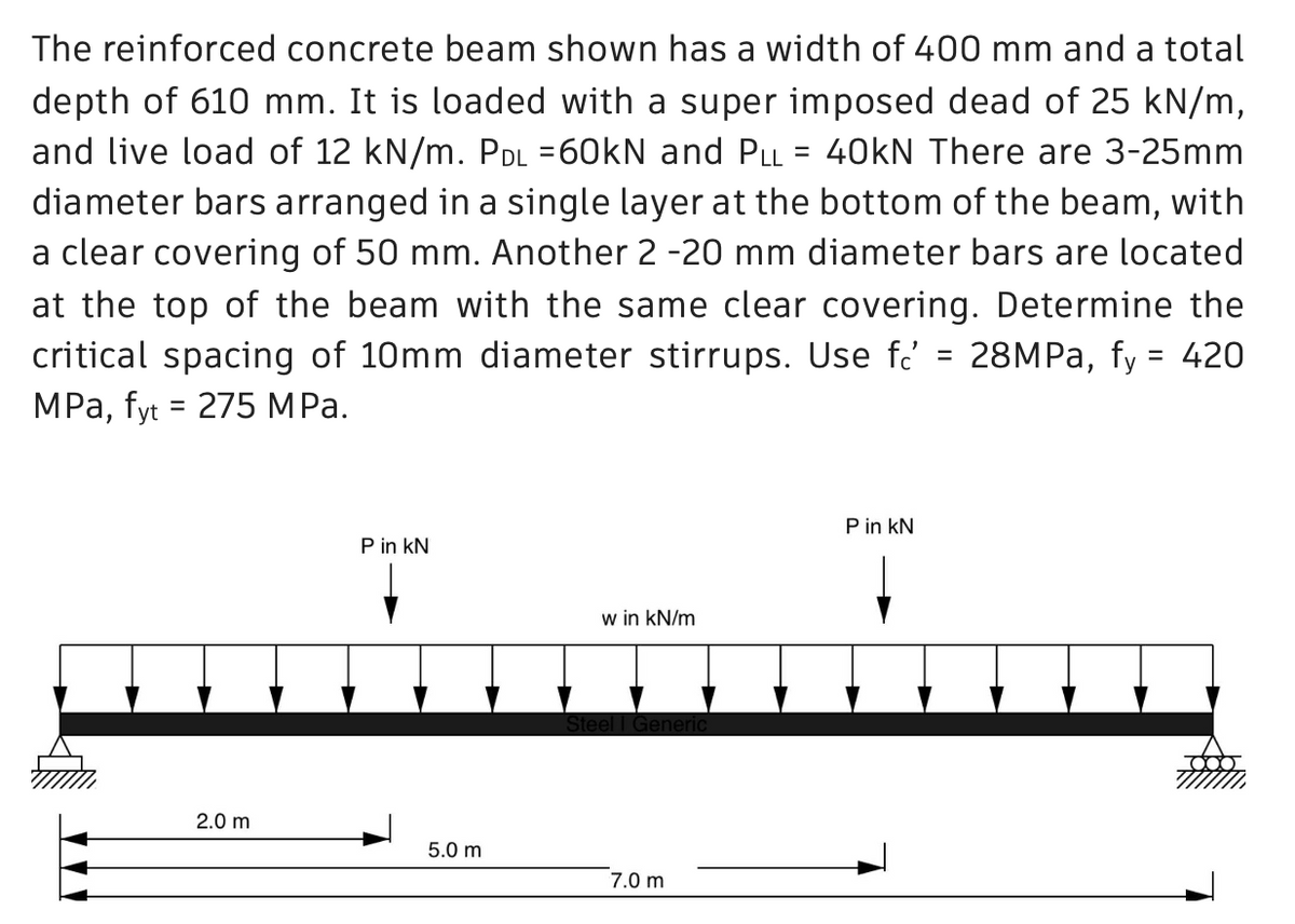The reinforced concrete beam shown has a width of 400 mm and a total
depth of 610 mm. It is loaded with a super imposed dead of 25 kN/m,
and live load of 12 kN/m. Pdl =60kN and Pll = 40kN There are 3-25mm
diameter bars arranged in a single layer at the bottom of the beam, with
a clear covering of 50 mm. Another 2 -20 mm diameter bars are located
at the top of the beam with the same clear covering. Determine the
critical spacing of 10mm diameter stirrups. Use f = 28MPa, fy = 420
MPa, fyt = 275 MPa.
P in KN
P in KN
w in kN/m
Steel I Generic
7.0 m
2.0 m
5.0 m