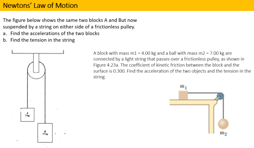 Newtons' Law of Motion
The figure below shows the same two blocks A and But now
suspended by a string on either side of a frictionless pulley.
a. Find the accelerations of the two blocks
b. Find the tension in the string
A block with mass m1 = 4.00 kg and a ball with mass m2 = 7.00 kg are
connected by a light string that passes over a frictionless pulley, as shown in
Figure 4.23a. The coefficient of kinetic friction between the block and the
surface is 0.300. Find the acceleration of the two objects and the tension in the
string.
12
m2
