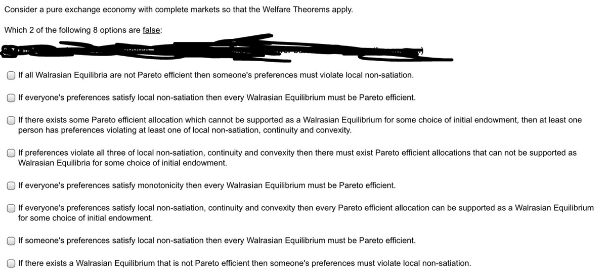 Consider a pure exchange economy with complete markets so that the Welfare Theorems apply.
Which 2 of the following 8 options are false:
If all Walrasian Equilibria are not Pareto efficient then someone's preferences must violate local non-satiation.
O If everyone's preferences satisfy local non-satiation then every Walrasian Equilibrium must be Pareto efficient.
O If there exists some Pareto efficient allocation which cannot be supported as a Walrasian Equilibrium for some choice of initial endowment, then at least one
person has preferences violating at least one of local non-satiation, continuity and convexity.
If preferences violate all three of local non-satiation, continuity and convexity then there must exist Pareto efficient allocations that can not be supported as
Walrasian Equilibria for some choice of initial endowment.
O If everyone's preferences satisfy monotonicity then every Walrasian Equilibrium must be Pareto efficient.
O If everyone's preferences satisfy local non-satiation, continuity and convexity then every Pareto efficient allocation can be supported as a Walrasian Equilibrium
for some choice of initial endowment.
O If someone's preferences satisfy local non-satiation then every Walrasian Equilibrium must be Pareto efficient.
O If there exists a Walrasian Equilibrium that is not Pareto efficient then someone's preferences must violate local non-satiation.