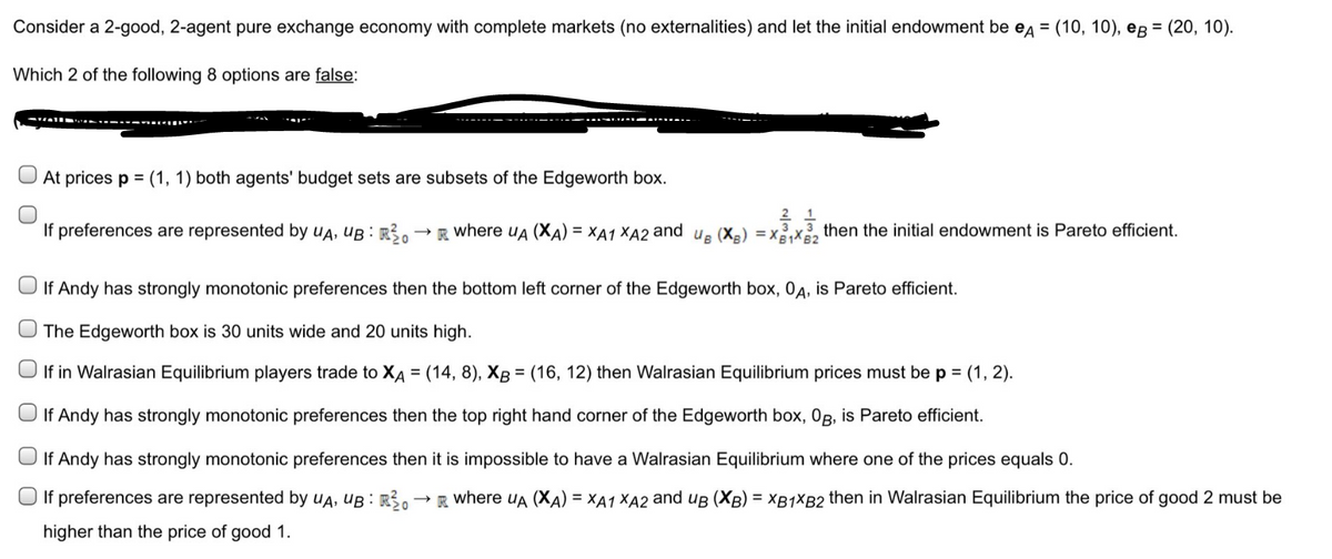 Consider a 2-good, 2-agent pure exchange economy with complete markets (no externalities) and let the initial endowment be еA = (10, 10), eg = (20, 10).
Which 2 of the following 8 options are false:
At prices p = (1, 1) both agents' budget sets are subsets of the Edgeworth box.
If preferences are represented by UA, UB: R³0
21
3.
→R where UA (XA) = XA1 XA2 and us (XB) = x₁x2 then the initial endowment is Pareto efficient.
If Andy has strongly monotonic preferences then the bottom left corner of the Edgeworth box, OA, is Pareto efficient.
The Edgeworth box is 30 units wide and 20 units high.
If in Walrasian Equilibrium players trade to XA = (14, 8), XB = (16, 12) then Walrasian Equilibrium prices must be p = (1, 2).
If Andy has strongly monotonic preferences then the top right hand corner of the Edgeworth box, Og, is Pareto efficient.
If Andy has strongly monotonic preferences then it is impossible to have a Walrasian Equilibrium where one of the prices equals 0.
If preferences are represented by UA, UB: Ro → R where UA (XA) = XA1 XA2 and uB (XB) = XB1XB2 then in Walrasian Equilibrium the price of good 2 must be
higher than the price of good 1.