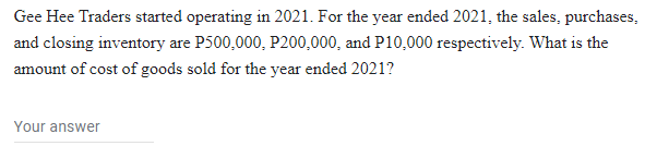 Gee Hee Traders started operating in 2021. For the year ended 2021, the sales, purchases,
and closing inventory are P500,000, P200,000, and P10,000 respectively. What is the
amount of cost of goods sold for the year ended 2021?
Your answer