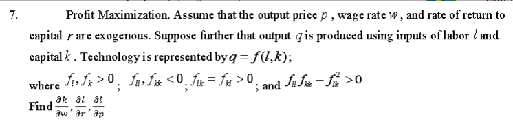 7.
Profit Maximization. Assume that the output price p, wage rate w, and rate of return to
capital y are exogenous. Suppose further that output is produced using inputs of labor / and
capital k. Technology is represented by q = f(l,k);
• fi»ƒx > ⁰ ; £u»f» <0; ƒ« = ƒx > 0;
fuf*
where
Find
ak at al
aw' ar'ap
; and fif->0