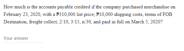 How much is the accounts payable credited if the company purchased merchandise on
February 23, 2020, with a P310,000 list price, P10,000 shipping costs, terms of FOB
Destination, freight collect, 2/10, 3/15, n/30, and paid in full on March 5, 2020?
Your answer