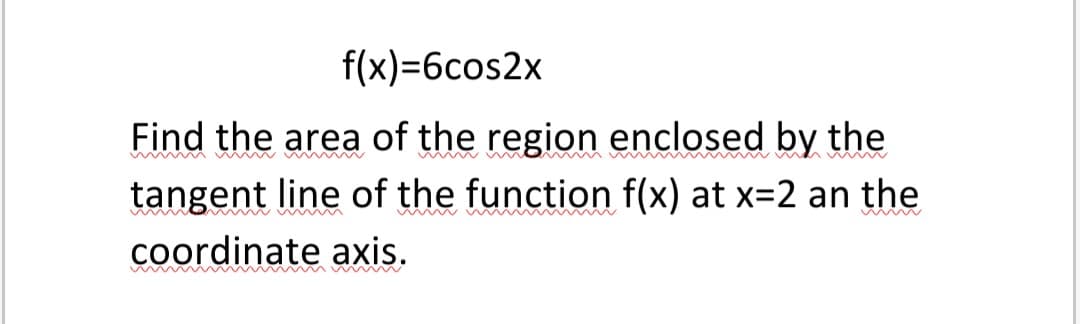 f(x)=6cos2x
Find the area of the region enclosed by the
tangent line of the function f(x) at x=2 an the
coordinate axis.
