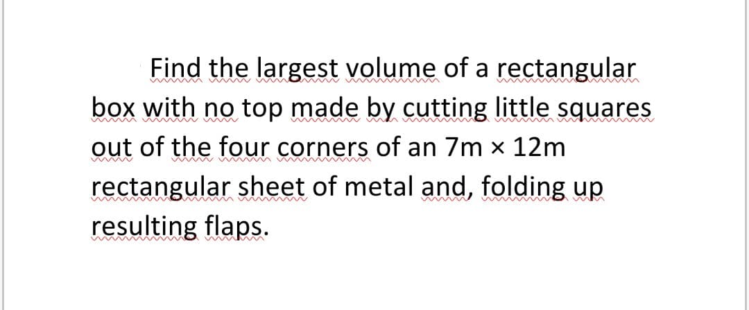 Find the largest volume of a rectangular
box with no top made by cutting little squares
out of the four corners of an 7m x 12m
rectangular sheet of metal and, folding up
resulting flaps.
