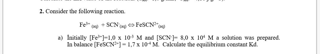 Consider the following reaction.
Fe3+
(aq) + SCN (ag) FESCN2*(ag)
a) İnitially [Fe3+]=1,0 x 10-3 M and [SCN]= 8,0 x 104 M a solution was prepared.
In balance [FESCN2-] = 1,7 x 104 M. Calculate the equilibrium constant Kd.

