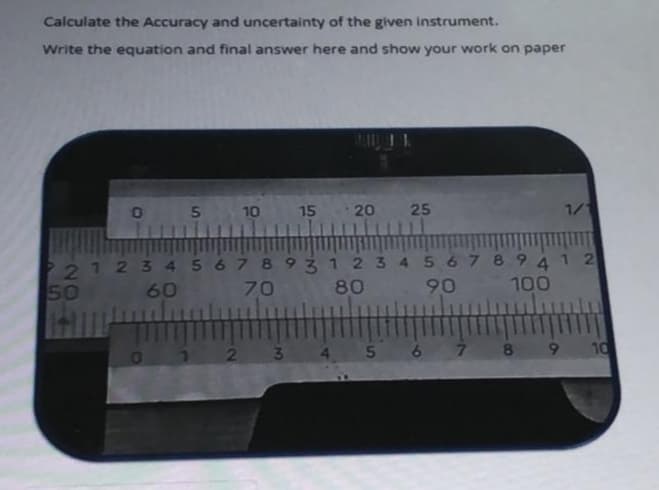 Calculate the Accuracy and uncertainty of the given instrument.
Write the equation and final answer here and show your work on paper
1116
05
10
15 20
25
1/1
21 2 3 4567 8931234 567 894 1 2
80
50
60
70
90
100
3.
8
9.
10
