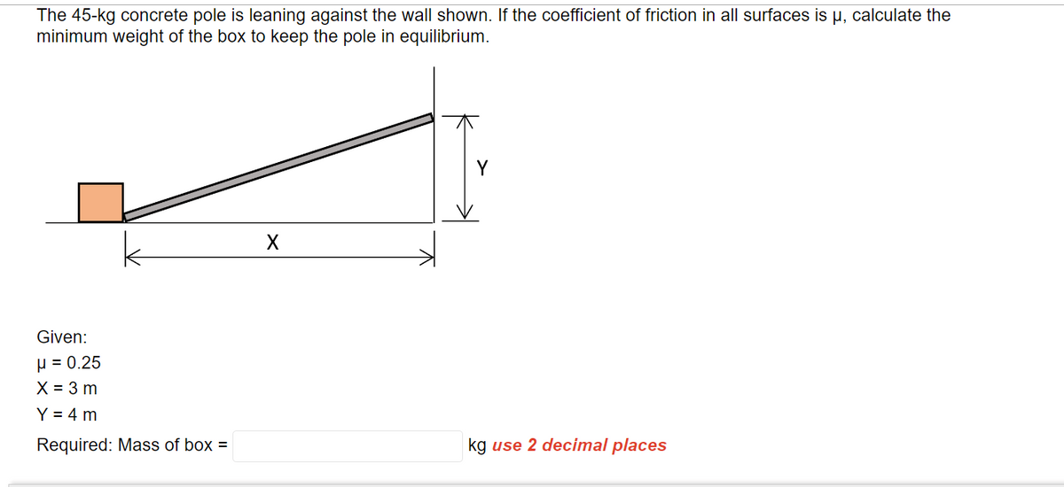 The 45-kg concrete pole is leaning against the wall shown. If the coefficient of friction in all surfaces is µ, calculate the
minimum weight of the box to keep the pole in equilibrium.
Given:
μ = 0.25
X = 3 m
Y = 4 m
Required: Mass of box =
kg use 2 decimal places