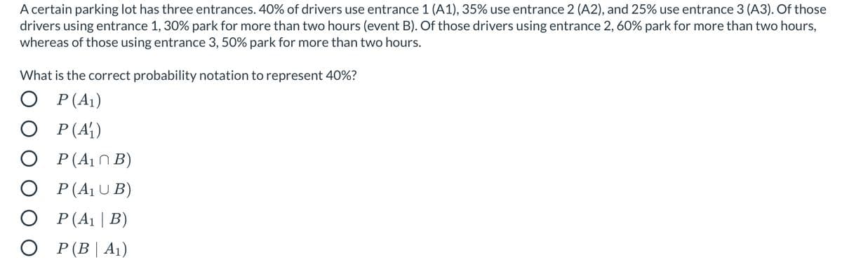 A certain parking lot has three entrances. 40% of drivers use entrance 1 (A1), 35% use entrance 2 (A2), and 25% use entrance 3 (A3). Of those
drivers using entrance 1, 30% park for more than two hours (event B). Of those drivers using entrance 2, 60% park for more than two hours,
whereas of those using entrance 3, 50% park for more than two hours.
What is the correct probability notation to represent 40%?
O P(A1)
О Р(А)
O P(A1NB)
O (A1UB)
О Р(А1 | В)
О Р(B| A1)
