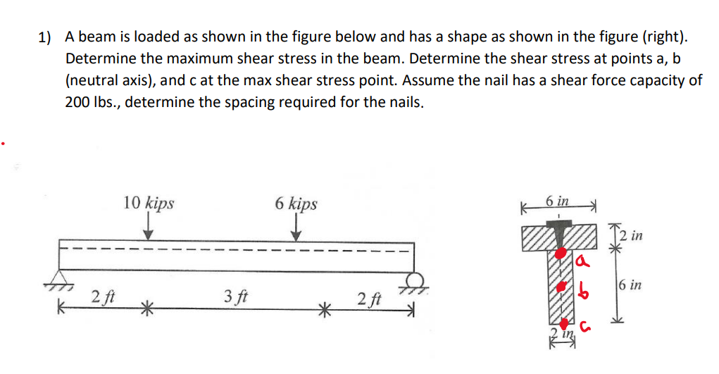 1) A beam is loaded as shown in the figure below and has a shape as shown in the figure (right).
Determine the maximum shear stress in the beam. Determine the shear stress at points a, b
(neutral axis), and c at the max shear stress point. Assume the nail has a shear force capacity of
200 lbs., determine the spacing required for the nails.
2 ft
10 kips
3 ft
6 kips
2 ft
K
6 in
in
6 in