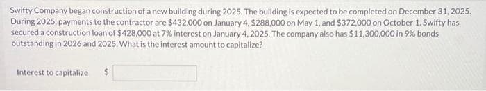 Swifty Company began construction of a new building during 2025. The building is expected to be completed on December 31, 2025.
During 2025, payments to the contractor are $432,000 on January 4, $288,000 on May 1, and $372,000 on October 1. Swifty has
secured a construction loan of $428,000 at 7% interest on January 4, 2025. The company also has $11,300,000 in 9% bonds
outstanding in 2026 and 2025. What is the interest amount to capitalize?
Interest to capitalize
$
