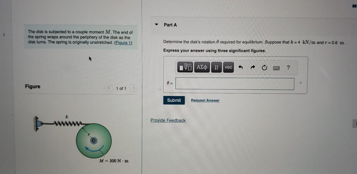 >
The disk is subjected to a couple moment M. The end of
the spring wraps around the periphery of the disk as the
disk turns. The spring is originally unstretched. (Figure 1)
Figure
1 of 1
M = 300 Nm
Part A
Determine the disk's rotation required for equilibrium. Suppose that k = 4 kN/m and r = 0.6 m.
0
Express your answer using three significant figures.
5 ΑΣΦ ↓↑ vec
0 =
Submit
Provide Feedback
Request Answer
?