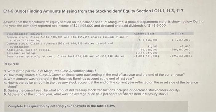E11-6 (Algo) Finding Amounts Missing from the Stockholders' Equity Section LO11-1, 11-3, 11-7
Assume that the stockholders' equity section on the balance sheet of Mangum's, a popular department store, is shown below. During
the year, the company reported net income of $241,195,000 and declared and paid dividends of $11,915,000.
Stockholders' Equity:
Common stock, Class A-116,580,308 and 116,455,495 shares issued; 7 and 7
shares outstanding
Common stock, Class B (convertible)-4,070,929 shares issued and
outstanding
Additional paid-in capital
Retained earnings.
Less treasury stock, at cost, Class A-47,266,748 and 45,300,148 shares
Current Year
Complete this question by entering your answers in the tabs below.
$ 1,166,000
41,000
780,055,000
2,497,727,000
(1,884,581,000)
Last Year
$1,165,000
41,000
780,987,000
(925,560,000)
7
Required:
1. What is the par value of Magnum's Class A common stock?
2. How many shares of Class A Common Stock were outstanding at the end of last year and the end of the current year?
3. What amount was reported in the Retained Earnings account at the end of last year?
4. How is the dollar amount in the treasury stock account at the end of the current year reflected on the asset side of the balance
sheet?
5. During the current year, by what amount did treasury stock transactions increase or decrease stockholders' equity?
6. At the end of the current year, what was the average price paid per share for shares held in treasury stock?