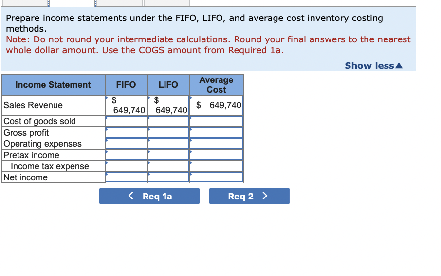 Prepare income statements under the FIFO, LIFO, and average cost inventory costing
methods.
Note: Do not round your intermediate calculations. Round your final answers to the nearest
whole dollar amount. Use the COGS amount from Required 1a.
Income Statement
Sales Revenue
Cost of goods sold
Gross profit
Operating expenses
Pretax income
Income tax expense
Net income
FIFO
LIFO
$
$
649,740 649,740
< Req 1a
Average
Cost
$ 649,740
Req 2 >
Show less