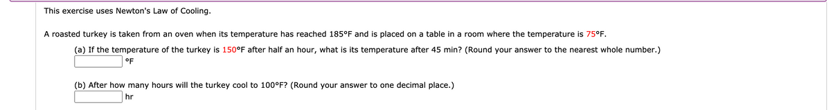 This exercise uses Newton's Law of Cooling.
A roasted turkey is taken from an oven when its temperature has reached 185°F and is placed on a table in a room where the temperature is 75°F.
(a) If the temperature of the turkey is 150°F after half an hour, what is its temperature after 45 min? (Round your answer to the nearest whole number.)
°F
(b) After how many hours will the turkey cool to 100°F? (Round your answer to one decimal place.)
hr
