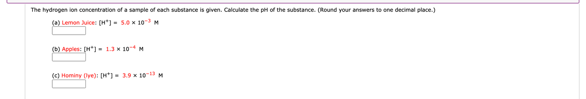 The hydrogen ion concentration of a sample of each substance is given. Calculate the pH of the substance. (Round your answers to one decimal place.)
(a) Lemon Juice: [H*] = 5.0 × 10-3 M
(b) Apples: [H†] = 1.3 × 10-4 M
%3D
(c) Hominy (lye): [H*] = 3.9 x 10-
-13
M
