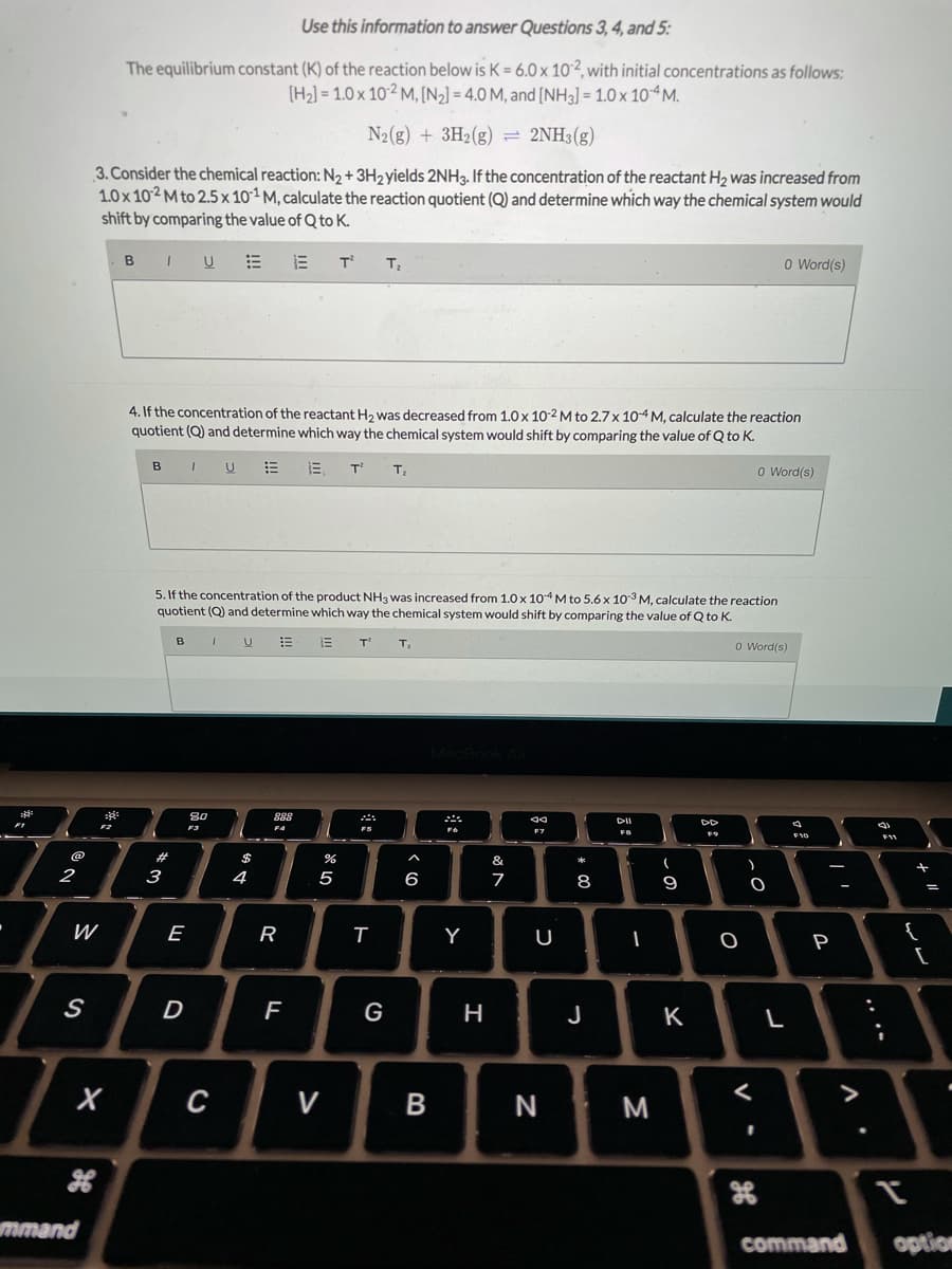Use this information to answer Questions 3, 4, and 5:
The equilibrium constant (K) of the reaction below is K = 6.0 x 10´2, with initial concentrations as follows:
[H2] = 1.0 x 102 M, [N2] = 4.0 M, and [NH3] = 1.0 x 10 M.
N2(g) + 3H2(g) = 2NH3(g)
3. Consider the chemical reaction: N2+ 3H2yields 2NH3. If the concentration of the reactant H2 was increased from
1.0x 102 M to 2.5x 101 M, calculate the reaction quotient (Q) and determine which way the chemical system would
shift by comparing the value of Q to K.
B IU E E T
T
O Word(s)
4. If the concentration of the reactant H2 was decreased from 1.0 x 10-2 M to 2.7 x 10-4 M, calculate the reaction
quotient (Q) and determine which way the chemical system would shift by comparing the value of Q to K.
B
T'
T
O Word(s)
5. If the concentration of the product NH3 was increased from 1.0x 104M to 5.6 x 103 M, calculate the reaction
quotient (Q) and determine which way the chemical system would shift by comparing the value of Q to K.
O Word(s)
80
888
DII
FB
F11
23
&
2
3
4
5
6
7
8
9
-
W
E
R
Y
U
{
P
D
G
H
J
K
с
V
N
>
mmand
command
option
.. .-
-
※口
