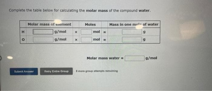 Complete the table below for calculating the molar mass of the compound water.
H
o
Molar mass of element
Moles
Mass in one mole of water
g/mol
x
mol =
g
g/mol
x
mol
=
g
Molar mass water =
g/mol
Submit Answer
Retry Entire Group
8 more group attempts remaining