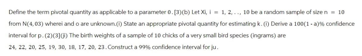 Define the term pivotal quantity as applicable to a parameter 0. [3)(b) Let Xi, i = 1, 2, .., 10 be a random sample of size n = 10
from N(4,03) wherei and o are unknown.(i) State an appropriate pivotal quantity for estimating k. (i) Derive a 100(1 - a)% confidence
interval for p. (2) (3] (ji) The birth weights of a sample of 10 chicks of a very small bird species (ingrams) are
24, 22, 20, 25, 19, 30, 18, 17, 20, 23. Construct a 99% confidence interval for ju.