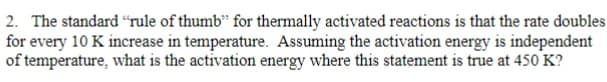 2. The standard "rule of thumb" for thermally activated reactions is that the rate doubles
for every 10 K increase in temperature. Assuming the activation energy is independent
of temperature, what is the activation energy where this statement is true at 450 K?
