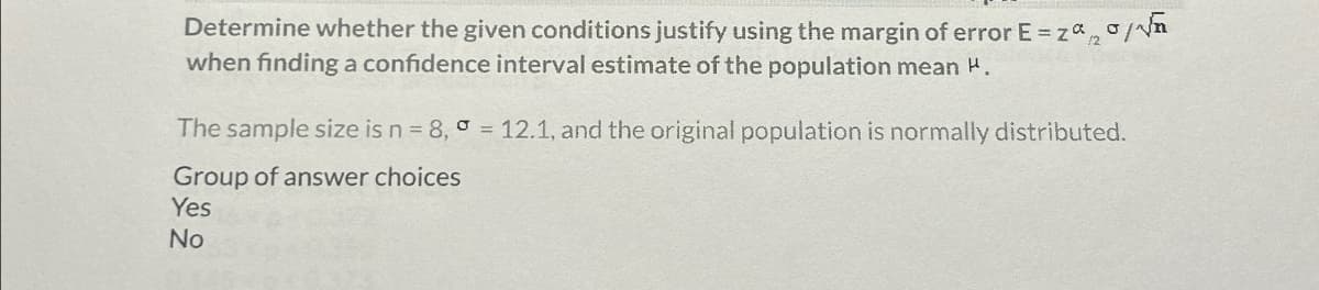 Determine whether the given conditions justify using the margin of error E = zaσ/√e
when finding a confidence interval estimate of the population mean H.
The sample size is n = 8, = 12.1, and the original population is normally distributed.
Group of answer choices
Yes
No