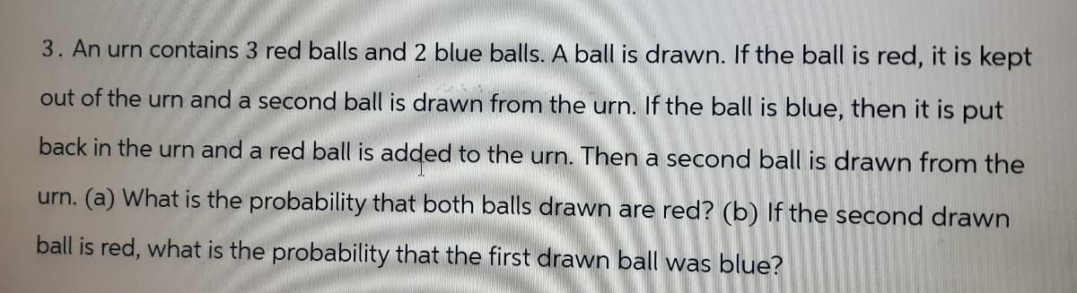 3. An urn contains 3 red balls and 2 blue balls. A ball is drawn. If the ball is red, it is kept
out of the urn and a second ball is drawn from the urn. If the ball is blue, then it is put
back in the urn and a red ball is added to the urn. Then a second ball is drawn from the
urn. (a) What is the probability that both balls drawn are red? (b) If the second drawn
ball is red, what is the probability that the first drawn ball was blue?
