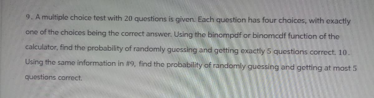 9. A multiple choice test with 20 questions is given. Each question has four choices, with exactly
one of the choices being the correct answer. Using the binompdf or binomcdf function of the
calculator, find the probability of randomly guessing and getting exactly 5 questions correct. 10.
Using the same information in #9, find the probability of randomly guessing and getting at most 5
questions correct.