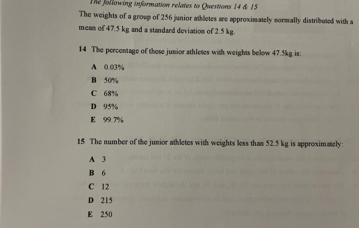 The following information relates to Questions 14 & 15
The weights of a group of 256 junior athletes are approximately normally distributed with a
mean of 47.5 kg and a standard deviation of 2.5 kg.
14 The percentage of these junior athletes with weights below 47.5kg is:
A 0.03%
B 50%
C 68%
D 95%
E 99.7%
15 The number of the junior athletes with weights less than 52.5 kg is approximately:
A 3
B 6
C 12
D 215
E 250