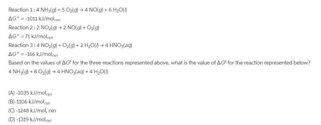 Reaction 1: 4 NH3(g) + 5 O2(g) → 4 NO(g) + 6 H₂O(1)
AG-1011 kJ/molrxn
Reaction 2:2 NO2(g) 2 NO(g) + O2(g)
AG° 71 kJ/molxn
Reaction 3: 4 NO2(g) + O2(g) + 2 H2O(1) 4 HNO3(aq)
AG° = -166 kJ/mol.xn
Based on the values of AG for the three reactions represented above, what is the value of AG for the reaction represented below?
4 NH3(g) +8 O2(g) → 4 HNO3(aq) + 4 H₂O(1)
(A) -1035 kJ/mol/xn
(B)-1106 kJ/molrxn
(C) -1248 kJ/mol, rxn
(D) -1319 kJ/molrxn