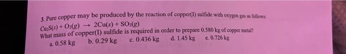 3. Pure copper may be produced by the reaction of copper(I) sulfide with oxygen gas as follows:
Cu S(s) + O2(g)
2Cu(s) + SO2(g)
What mass of copper(I) sulfide is required in order to prepare 0.580 kg of copper metal?
d. 1.45 kg
c. 0.436 kg
b. 0.29 kg
a. 0.58 kg
e. 0.726 kg