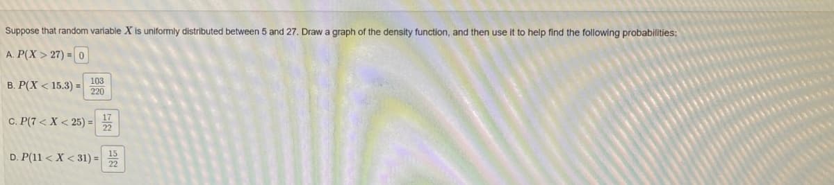 Suppose that random variable X is uniformly distributed between 5 and 27. Draw a graph of the density function, and then use it to help find the following probabilities:
A. P(X>27)=0
B. P(X < 15.3)=
103
220
C. P(7<X<25)=
17
22
D. P(11 <X<31) =
15
22