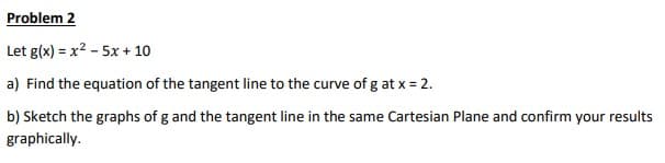 Problem 2
Let g(x) = x²-5x+10
a) Find the equation of the tangent line to the curve of g at x = 2.
b) Sketch the graphs of g and the tangent line in the same Cartesian Plane and confirm your results
graphically.