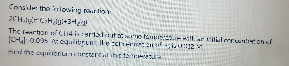Consider the following reaction:
2CH4(g) C2H2(g)+3H2(g)
The reaction of CH4 is carried out at some temperature with an initial concentration of
[CH]=0.095. At equilibrium, the concentration of H2 is 0.012 M.
Find the equilibrium constant at this temperature.