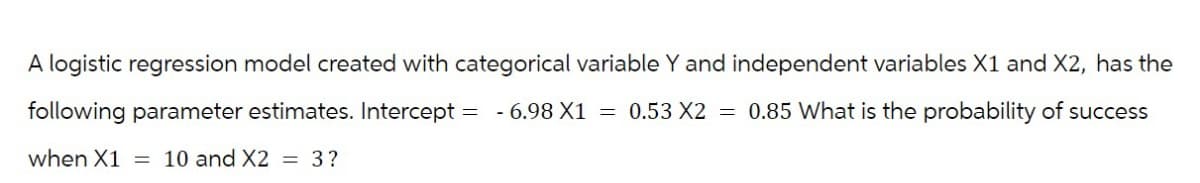 A logistic regression model created with categorical variable Y and independent variables X1 and X2, has the
following parameter estimates. Intercept = -6.98 X1 = 0.53 X2 = 0.85 What is the probability of success
when X1 = 10 and X2 = 3?